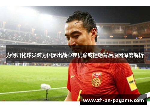为何归化球员对为国足出战心存犹豫或拒绝背后原因深度解析 为何归化球员对为国足出战心存犹豫或拒绝背后原因深度解析